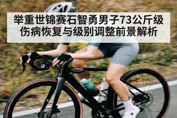 举重世锦赛石智勇男子73公斤级伤病恢复与级别调整前景解析