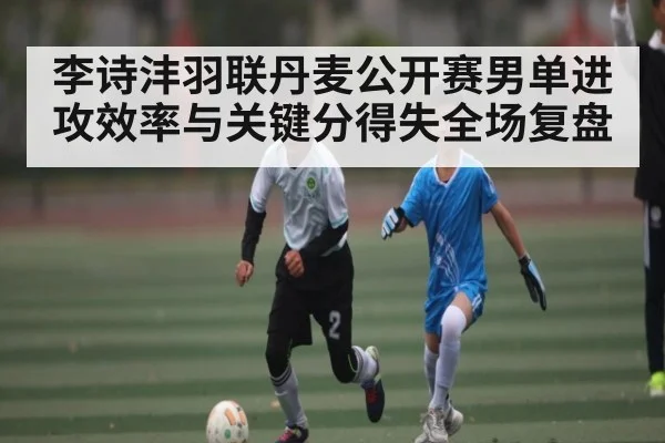 李诗沣羽联丹麦公开赛男单进攻效率与关键分得失全场复盘